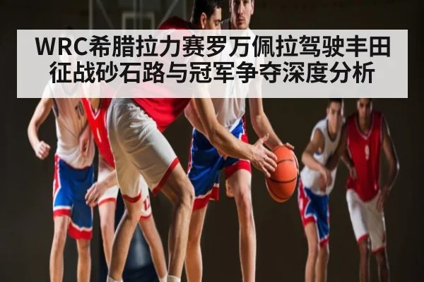 WRC希腊拉力赛罗万佩拉驾驶丰田征战砂石路与冠军争夺深度分析