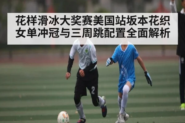 花样滑冰大奖赛美国站坂本花织女单冲冠与三周跳配置全面解析